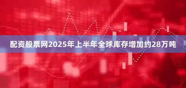 配资股票网2025年上半年全球库存增加约28万吨