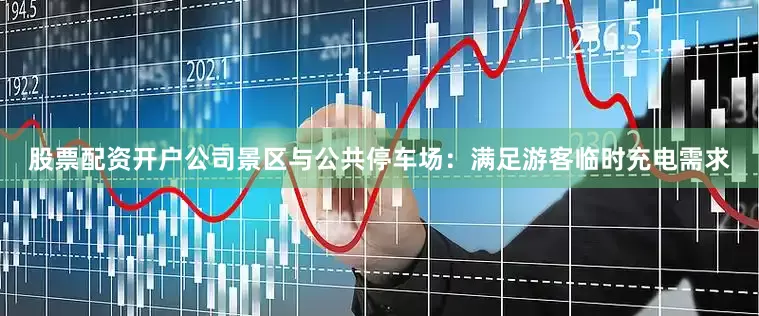 股票配资开户公司景区与公共停车场：满足游客临时充电需求